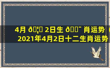 4月 🦅 2日生 🐯 肖运势（2021年4月2日十二生肖运势查询）